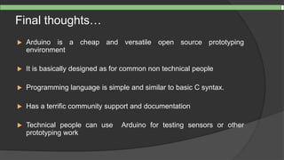 Final thoughts…
 Arduino is a cheap and versatile open source prototyping
environment
 It is basically designed as for common non technical people
 Programming language is simple and similar to basic C syntax.
 Has a terrific community support and documentation
 Technical people can use Arduino for testing sensors or other
prototyping work
 