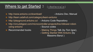Where to get Started ? [:Referrals]
 http://www.arduino.cc/download/ - Arduino Dev. Manual
 http://learn.adafruit.com/category/learn-arduino
 http://playground.arduino.cc/ - Arduino Code Repository
 http://circuitdigest.com/microcontroller-projects/line-follower-robot-
using-arduino - Source codes
 Recommended books - Making Things Talk (by Tom Igoe),
- Getting Started With Arduino (by
Massimo Banzi )
 