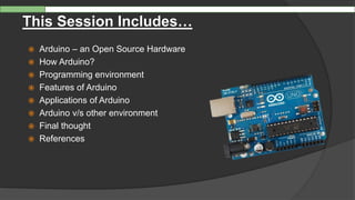  Arduino – an Open Source Hardware
 How Arduino?
 Programming environment
 Features of Arduino
 Applications of Arduino
 Arduino v/s other environment
 Final thought
 References
This Session Includes…
 