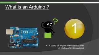 What is an Arduino ?
1
• A board for anyone to build basic level
of intelligence into an object
 