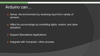 Arduino can…
 Sense the environment by receiving input from variety of
sensors.
 Affect its surroundings by controlling lights, motors, and other
actuators.
 Support Standalone Applications
 Integrate with Computer / other process
 