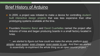 Brief History of Arduino
 In 2005, a project was initiated to make a device for controlling student-
built interactive design projects that was less expensive than other
prototyping systems available at the time.
 Founders Massimo Banzi and David Cuartielles named the project after
Arduino of Ivrea and began producing boards in a small factory located in
Ivrea.
“…we started to figure out how could we make the whole platform even
simpler, even easier, even cheaper, even easier to use.. And then we started
to essentially re-impliment the whole thing as an open source project.”
 