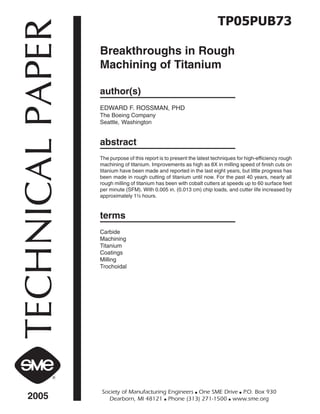TECHNICALPAPER
2005
Society of Manufacturing Engineers ■ One SME Drive ■ P.O. Box 930
Dearborn, MI 48121 ■ Phone (313) 271-1500 ■ www.sme.org
TP05PUB73
Breakthroughs in Rough
Machining of Titanium
author(s)
EDWARD F. ROSSMAN, PHD
The Boeing Company
Seattle, Washington
abstract
The purpose of this report is to present the latest techniques for high-efficiency rough
machining of titanium. Improvements as high as 8X in milling speed of finish cuts on
titanium have been made and reported in the last eight years, but little progress has
been made in rough cutting of titanium until now. For the past 40 years, nearly all
rough milling of titanium has been with cobalt cutters at speeds up to 60 surface feet
per minute (SFM). With 0.005 in. (0.013 cm) chip loads, and cutter life increased by
approximately 1½ hours.
terms
Carbide
Machining
Titanium
Coatings
Milling
Trochoidal
 