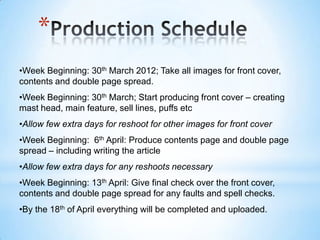 *
•Week Beginning: 30th March 2012; Take all images for front cover,
contents and double page spread.
•Week Beginning: 30th March; Start producing front cover – creating
mast head, main feature, sell lines, puffs etc
•Allow few extra days for reshoot for other images for front cover
•Week Beginning: 6th April: Produce contents page and double page
spread – including writing the article
•Allow few extra days for any reshoots necessary
•Week Beginning: 13th April: Give final check over the front cover,
contents and double page spread for any faults and spell checks.
•By the 18th of April everything will be completed and uploaded.
 