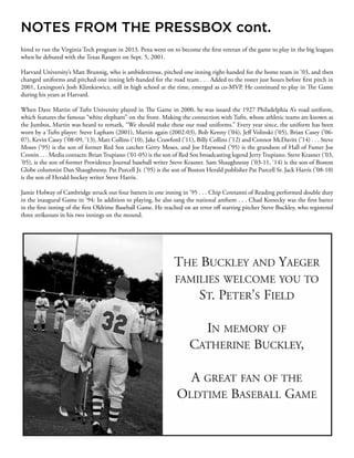 hired to run the Virginia Tech program in 2013. Pena went on to become the first veteran of the game to play in the big leagues
when he debuted with the Texas Rangers on Sept. 5, 2001.
Harvard University’s Matt Brunnig, who is ambidextrous, pitched one inning right-handed for the home team in ’03, and then
changed uniforms and pitched one inning left-handed for the road team . . . Added to the roster just hours before first pitch in
2001, Lexington’s Josh Klimkiewicz, still in high school at the time, emerged as co-MVP. He continued to play in The Game
during his years at Harvard.
When Dave Martin of Tufts University played in The Game in 2000, he was issued the 1927 Philadelphia A’s road uniform,
which features the famous “white elephant” on the front. Making the connection with Tufts, whose athletic teams are known as
the Jumbos, Martin was heard to remark, “We should make these our road uniforms.” Every year since, the uniform has been
worn by a Tufts player: Steve Lapham (2001), Martin again (2002-03), Bob Kenny (’04), Jeff Volinski (’05), Brian Casey (’06-
07), Kevin Casey (’08-09, ‘13), Matt Collins (’10), Jake Crawford (’11), Billy Collins (’12) and Connor McDavitt (’14) . . . Steve
Moses (’95) is the son of former Red Sox catcher Gerry Moses, and Joe Haywood (’95) is the grandson of Hall of Famer Joe
Cronin . . . Media contacts: Brian Trupiano (’01-05) is the son of Red Sox broadcasting legend Jerry Trupiano. Steve Krasner (’03,
’05), is the son of former Providence Journal baseball writer Steve Krasner. Sam Shaughnessy (’03-11, ‘14) is the son of Boston
Globe columnist Dan Shaughnessy. Pat Purcell Jr. (’95) is the son of Boston Herald publisher Pat Purcell Sr. Jack Harris (’08-10)
is the son of Herald hockey writer Steve Harris.
Jamie Holway of Cambridge struck out four batters in one inning in ’95 . . . Chip Ceretanni of Reading performed double duty
in the inaugural Game in ’94: In addition to playing, he also sang the national anthem . . . Chad Konecky was the first batter
in the first inning of the first Oldtime Baseball Game. He reached on an error off starting pitcher Steve Buckley, who registered
three strikeouts in his two innings on the mound.
NOTES FROM THE PRESSBOX cont.
 