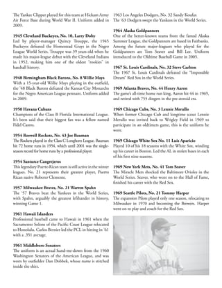 The Yankee Clipper played for this team at Hickam Army
Air Force Base during World War II. Uniform added in
2009.
1945 Cleveland Buckeyes, No. 10, Larry Doby
Led by player-manager Quincy Trouppe, the 1945
Buckeyes defeated the Homestead Grays in the Negro
League World Series. Trouppe was 39 years old when he
made his major-league debut with the Cleveland Indians
in 1952, making him one of the oldest “rookies” in
baseball history.
1948 Birmingham Black Barons, No. 8 Willie Mays
With a 15-year-old Willie Mays playing in the outfield,
the ’48 Black Barons defeated the Kansas City Monarchs
for the Negro American League pennant. Uniform added
in 2009.
1950 Havana Cubans
Champions of the Class B Florida International League.
It’s been said that their biggest fan was a fellow named
Fidel Castro.
1954 Roswell Rockets, No. 43 Joe Bauman
The Rockets played in the Class C Longhorn League. Bauman
hit 72 home runs in 1954, which until 2001 was the single-
season record for home runs by a professional player.
1954 Santurce Cangrejeros
This legendary Puerto Rican team is still active in the winter
leagues. No. 21 represents their greatest player, Puerto
Rican native Roberto Clemente.
1957 Milwaukee Braves, No. 21 Warren Spahn
The ‘57 Braves beat the Yankees in the World Series,
with Spahn, arguably the greatest lefthander in history,
winning Game 1.
1961 Hawaii Islanders
Professional baseball came to Hawaii in 1961 when the
Sacramento Solons of the Pacific Coast League relocated
to Honolulu. Carlos Bernier led the PCL in hitting in ’61
with a .351 average.
1961 Middleboro Senators
The uniform is an actual hand-me-down from the 1960
Washington Senators of the American League, and was
worn by outfielder Dan Dobbek, whose name is stitched
inside the shirt.
1963 Los Angeles Dodgers, No. 32 Sandy Koufax
The ‘63 Dodgers swept the Yankees in the World Series.
1964 Alaska Goldpanners
One of the better-known teams from the famed Alaska
Summer League, the Goldpanners are based in Fairbanks.
Among the future major-leaguers who played for the
Goldpanners are Tom Seaver and Bill Lee. Uniform
introduced to the Oldtime Baseball Game in 2005.
1967 St. Louis Cardinals, No. 32 Steve Carlton
The 1967 St. Louis Cardinals defeated the “Impossible
Dream” Red Sox in the World Series.
1969 Atlanta Braves, No. 44 Henry Aaron
The game’s all-time home run king, Aaron hit 44 in 1969,
and retired with 755 dingers in the pre-steroid era.
1969 Chicago Cubs, No. 3 Lennie Merullo
When former Chicago Cub and longtime scout Lennie
Merullo was invited back to Wrigley Field in 1969 to
participate in an oldtimers game, this is the uniform he
wore.
1969 Chicago White Sox No. 11 Luis Aparicio
Played 10 of his 18 seasons with the White Sox, winding
up his career in Boston. Led the AL in stolen bases in each
of his first nine seasons.
1969 New York Mets, No. 41 Tom Seaver
The Miracle Mets shocked the Baltimore Orioles in the
World Series. Seaver, who went on to the Hall of Fame,
finished his career with the Red Sox.
1969 Seattle Pilots, No. 21 Tommy Harper
The expansion Pilots played only one season, relocating to
Milwaukee in 1970 and becoming the Brewers. Harper
went on to play and coach for the Red Sox.
 