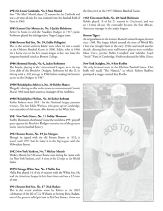 1944 St. Louis Cardinals, No. 6 Stan Musial
Stan “The Man” Musial played 22 seasons for the Cardinals and
was a 20-time all-star. He was inducted into the Baseball Hall of
Fame in 1969
1945 Kansas City Monarchs, No. 5 Jackie Robinson
Before he broke in with the Brooklyn Dodgers in 1947, Jackie
Robinson played for this legendary Negro League team.
1946 Boston Red Sox, No. 39, Eddie Pellagrini
This is the actual uniform Eddie wore when he was a coach
in the Oldtime Baseball Game in 2000. Eddie, who in 1946
hit a home run in his first major-league at-bat, was later the
longtime baseball coach at Boston College.
1946 Montreal Royals, No. 9, Jackie Robinson
The Royals, playing in the International League, were the top
farm club of the Brooklyn Dodgers. Robinson led the IL in
hitting with a .349 average in 1946 before making his historic
ascent to the Dodgers in 1947.
1950 Philadelphia Athletics, No. 30 Bobby Shantz
The gold coloring on this uniform was to commemorate Connie
Mack’s 50th (and last) season as manager of the Athletics.
1950 Philadelphia Phillies, No. 36 Robin Roberts
Robin Roberts went 20-11 for the National League pennant
winners. The late Eddie Waitkus, who grew up in Cambridge,
was a member of this team. Also known as the Whiz Kids.
1951 New York Giants, No. 21 Bobby Thomson
Bobby Thomson’s shot heard ’round the world in a 1951 playoff
game against the Brooklyn Dodgers remains one of the greatest
home runs in baseball history.
1952 Boston Braves, No. 19 Joe Morgan
Though he signed with the old Boston Braves in 1952, it
wasn’t until 1957 that he made it to the big leagues with the
Milwaukee Braves.
1952 New York Yankees, No. 7 Mickey Mantle
Mickey Mantle hit 536 career home runs during his career with
the New York Yankees, and 18 more in his 12 trips to the World
Series.
1959 Chicago White Sox, No. 2 Nellie Fox
Nellie Fox played 14 of his 19 seasons with the White Sox. He
lead the American League in hits four times and was a 12-time
all-star.
1964 Boston Red Sox, No. 17 Dick Radatz
This is the actual uniform worn by Radatz at the 2002
celebration of the life of Ted Williams at Fenway Park. Radatz,
one of the greatest relief pitchers in Red Sox history, threw out
the first pitch at the 1997 Oldtime Baseball Game.
1965 Cincinnati Reds, No. 20 Frank Robinson
Robby played 10 of his 21 seasons in Cincinnati, and was
an 11-time all-star. He eventually became the first African-
American manager in the major leagues.
Boston Tigers
An original team in the Greater Boston Colored League, formed
circa 1903. The league folded around the time of World War
I but was brought back in the early 1920s and lasted another
decade. Among their most well-known players were outfielder
Mose Cisco, pitcher Bullet Campbell and infielder Ralph
“Stody” Ward of Cambridge. Uniform donated by Mike Ginns.
New York Knights, No. 9 Roy Hobbs
The only fictional team in the Oldtime Baseball Game. Film
buffs will recall “The Natural,” in which Robert Redford
portrayed a slugger named Roy Hobbs.
 