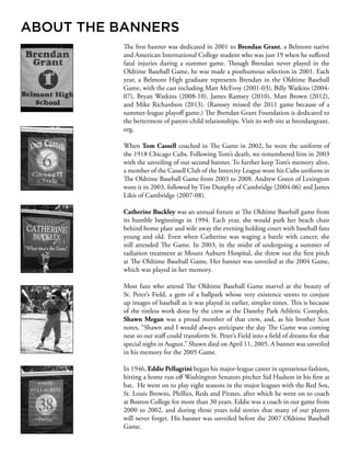 The first banner was dedicated in 2001 to Brendan Grant, a Belmont native
and American International College student who was just 19 when he suffered
fatal injuries during a summer game. Though Brendan never played in the
Oldtime Baseball Game, he was made a posthumous selection in 2001. Each
year, a Belmont High graduate represents Brendan in the Oldtime Baseball
Game, with the cast including Matt McEvoy (2001-03), Billy Watkins (2004-
07), Bryan Watkins (2008-10), James Ramsey (2010), Matt Brown (2012),
and Mike Richardson (2013). (Ramsey missed the 2011 game because of a
summer-league playoff game.) The Brendan Grant Foundation is dedicated to
the betterment of parent-child relationships. Visit its web site at brendangrant.
org.
When Tom Cassell coached in The Game in 2002, he wore the uniform of
the 1918 Chicago Cubs. Following Tom’s death, we remembered him in 2003
with the unveiling of our second banner. To further keep Tom’s memory alive,
a member of the Cassell Club of the Intercity League wore his Cubs uniform in
The Oldtime Baseball Game from 2003 to 2008. Andrew Green of Lexington
wore it in 2003, followed by Tim Dunphy of Cambridge (2004-06) and James
Likis of Cambridge (2007-08).
Catherine Buckley was an annual fixture at The Oldtime Baseball game from
its humble beginnings in 1994. Each year, she would park her beach chair
behind home plate and wile away the evening holding court with baseball fans
young and old. Even when Catherine was waging a battle with cancer, she
still attended The Game. In 2003, in the midst of undergoing a summer of
radiation treatment at Mount Auburn Hospital, she threw out the first pitch
at The Oldtime Baseball Game. Her banner was unveiled at the 2004 Game,
which was played in her memory.
Most fans who attend The Oldtime Baseball Game marvel at the beauty of
St. Peter’s Field, a gem of a ballpark whose very existence seems to conjure
up images of baseball as it was played in earlier, simpler times. This is because
of the tireless work done by the crew at the Danehy Park Athletic Complex.
Shawn Megan was a proud member of that crew, and, as his brother Scot
notes, “Shawn and I would always anticipate the day The Game was coming
near so our staff could transform St. Peter’s Field into a field of dreams for that
special night in August.” Shawn died on April 11, 2005. A banner was unveiled
in his memory for the 2005 Game.
In 1946, Eddie Pellagrini began his major-league career in uproarious fashion,
hitting a home run off Washington Senators pitcher Sid Hudson in his first at
bat. He went on to play eight seasons in the major leagues with the Red Sox,
St. Louis Browns, Phillies, Reds and Pirates, after which he went on to coach
at Boston College for more than 30 years. Eddie was a coach in our game from
2000 to 2002, and during those years told stories that many of our players
will never forget. His banner was unveiled before the 2007 Oldtime Baseball
Game.
ABOUT THE BANNERS
 