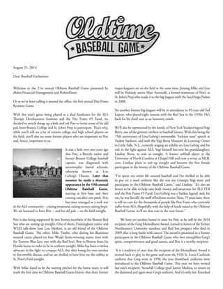 Welcome to the 21st annual Oldtime Baseball Game presented by
Abbot Financial Management and PerkinElmer.
Or as we’ve been calling it around the office, the first annual Pete Frates
Reunion Game.
With this year’s game being played as a dual fundraiser for the ALS
Therapy Development Institute and the Pete Frates #3 Fund, we
decided to switch things up a little and ask Pete to invite some of his old
pals from Boston College and St. John’s Prep to participate. That’s why,
while you’ll still see a lot of current college and high school players on
the field, you’ll also see some former players who are important to Pete
and, hence, important to us.
It was a little over two years ago
that Pete, a Beverly native and
former Boston College baseball
captain, was diagnosed with
amyotrophic lateral sclerosis,
otherwise known as Lou
Gehrig’s Disease. Later that
summer he made a dramatic
appearance in the 19th annual
Oldtime Baseball Game,
starting at first base and then
coming out after one pitch. Pete
has since emerged as a rock star
in the ALS community -- raising awareness, raising money, raising hope.
We are honored to have Pete -- and his old pals -- on the field tonight.
Pete is also being supported by two former members of the Boston Red
Sox who are suiting up tonight. One of them, Framingham native and
WEEI talk-show host Lou Merloni, is an old friend of the Oldtime
Baseball Game. The other, Mike Timlin, who during his illustrious
mound career played on four World Series-winning teams (two with
the Toronto Blue Jays, two with the Red Sox), flew to Boston from his
Florida home in order to be in uniform tonight. Mike has been a tireless
advocate in the fight to conquer ALS, this after losing his own mother
to this terrible disease, and we are thrilled to have him toe the rubber at
St. Peter’s Field tonight.
With Mike slated to be the starting pitcher for the home team, it will
mark the first time in Oldtime Baseball Game history that three former
major-leaguers are on the field at the same time. Joining Mike and Lou
will be Peabody native Matt Antonelli, a former teammate of Pete’s at
St. John’s Prep who made it to the big leagues with the San Diego Padres
in 2008.
Yet another former big-leaguer will be in attendance in 85-year-old Ted
Lepcio, who played eight seasons with the Red Sox in the 1950s. He’s
back for his third tour as an honorary coach.
We’ll also be represented by the family of New York Yankees legend Yogi
Berra, one of the greatest catchers in baseball history. With this being the
75th anniversary of Lou Gehrig’s memorable “luckiest man” speech at
Yankee Stadium, and with the Yogi Berra Museum & Learning Center
in Little Falls, N.J., currently staging an exhibit on Lou Gehrig and his
role in the fight against ALS, Yogi himself has sent his granddaughter,
Lindsay Berra, to join us tonight. A former softball player at the
University of North Carolina at Chapel Hill and now a writer at MLB.
com, Lindsay plans to suit up tonight and become the first female
participant in the history of the Oldtime Baseball Game.
“I’ve spent my entire life around baseball and I’m thrilled to be able
to put on a wool uniform like the one my Grampa Yogi wore and
participate in the Oldtime Baseball Game,” said Lindsay. “It’s also an
honor to be able to help raise both money and awareness for ALS TDI
and the Pete Frates #3 Fund. Lou Gehrig was a Yankee legend, and, for
me, he was literally the stuff of bedtime stories. Now, 75 years later, there
is still no cure for the thousands of people like Pete Frates who currently
suffer from ALS. Hopefully, with the help of funds raised at the Oldtime
Baseball Game, we’ll see that cure in the near future.”
We have yet another honor in store for Pete, as he will be the 2014
recipient of the Greg Montalbano Award, named in honor of the former
Northeastern University standout and Red Sox prospect who died in
2009 after a long battle with cancer. The award is presented to a former
participant in the Oldtime Baseball Game who best exemplifies Greg’s
spirit, competitiveness and good nature, and Pete is a worthy recipient.
It is a tradition of ours that the recipient of the Montalbano Award is
invited back to play in the game and wear the 1926 St. Louis Cardinals
uniform that Greg wore in 1998, the year throwback uniforms were
introduced to the Oldtime Baseball Game. This year, we have invited
last year’s recipient, Stonehill College grad Junior Medina, to return to
the diamond and again wear Greg’s uniform. And it’s only fair: Knocked
August 25, 2014
Dear Baseball Enthusiast:
 
