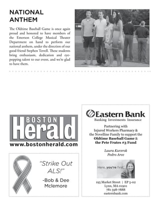 NATIONAL
ANTHEM
The Oldtime Baseball Game is once again
proud and honored to have members of
the Emerson College Musical Theater
Department on hand to perform our
national anthem, under the direction of our
good friend Stephen Terrell. These students
bring enthusiasm, dedication and eye-
popping talent to our event, and we’re glad
to have them.
Partnering with
Injured Workers Pharmacy &
the Novelline Family to support the
Oldtime Baseball Game &
the Pete Frates #3 Fund
Laura Kurzrok
Pedro Arce
195 Market Street | EP 5-02
Lynn, MA 01901
781 598-7888
easternbank.com
“Strike Out
ALS!”
-Bob & Dee
Mclemore
 