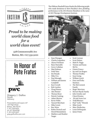 Proud to be making
world class food
for a
world class event!
528 Commonwealth Ave
Boston, MA • 617.532.9100
In Honor of
Pete Frates
Gregory J. Gailius
Partner
Advisory
PricewaterhouseCoopers LLP
125 High Street
Boston, MA 02110
T: 617 530-5423
M: 617 834-0740
F: 813 639-3657
greg.gailius@us.pwc.com
The Oldtime Baseball Game thanks the following people
who made donations to Steve Buckley’s slow, plodding
performance in the 2014 Boston Marathon in the name
of ALS Therapy Development Institute.
•	 Sean Flanagan
•	 Charles Laquidara
•	 Alyssa Friedman
•	 Ryan Hannable
•	 Gerry Callahan
•	 Matt Kalman
•	 Field Yates
•	 Jim Braude
•	 Mike Uva
•	 Paul Monagle
•	 William and Jeanne
Campbell
•	 Kurt Cerulli
•	 Kyle Lawless
•	 Doug Dineen
•	 Alex Reimer
•	 Thomas Rossi
•	 Patrick Cushing
•	 Adam Morton
•	 Kevin Willis
•	 Tanzeel Merchant
•	 Mike Lovett
•	 Ben Weiss
•	 Robin Deutsch and
David Himmelstein
•	 Matthew and Heather
Yaeger
•	 Scott Leeman
•	 Scott Delano
•	 Mark B. Negip
•	 Tommy and Susan
McVie
•	 Gianni Franco
•	 Jay and Lisa Rogers
•	 Thomas Findley
•	 Sean Going
•	 William Lynch
•	 Dave and Erika
Stachura
•	 The McCormick
Family
•	 Roger Morrison
•	 Stewart Bayuk Family
•	 John Greeley and
Cheryl Kosmo
•	 Ed and Anne Lee
•	 Todd Bloniarz
•	 Paul “Lefty” Wennik
•	 Mike Lynch
•	 Marc DesRoches
•	 Louis DePasquale
•	 James Frates
 
