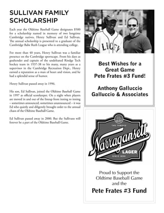 SULLIVAN FAMILY
SCHOLARSHIP
Each year the Oldtime Baseball Game designates $500
for a scholarship named in memory of two longtime
Cambridge natives, Henry Sullivan and Ed Sullivan.
The annual scholarship is presented to a graduate of the
Cambridge Babe Ruth League who is attending college.
For more than 40 years, Henry Sullivan was a familiar
presence on the Cambridge sportscape. From his days as
goaltender and captain of the undefeated Rindge Tech
hockey team in 1937-38 to his many, many years as a
supervisor in the Cambridge Recreation Dept., Henry
earned a reputation as a man of heart and vision, and he
had a splendid sense of humor.
Henry Sullivan passed away in 1996.
His son, Ed Sullivan, joined the Oldtime Baseball Game
in 1997 as official scorekeeper. On a night when players
are moved in and out of the lineup from inning to inning
– sometimes announced, sometimes unannounced – it was
Ed who quietly and diligently brought order to the annual
chaos of the Oldtime Baseball Game.
Ed Sullivan passed away in 2000. But the Sullivans will
forever be a part of the Oldtime Baseball Game.
Proud to Support the
Oldtime Baseball Game
and the
Pete Frates #3 Fund
Best Wishes for a
Great Game
Pete Frates #3 Fund!
Anthony Galluccio
Galluccio & Associates
 
