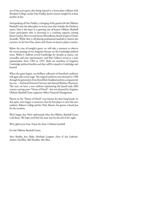 out of last year’s game after being injured in a home plate collision with
Bowdoin College catcher Dan Findley, Junior returns tonight for at least
another at-bat.
And speaking of Dan Findley, a changing of the guard with the Oldtime
Baseball Game has taken place in recent years that includes the Duxbury
native. Dan is the latest in a growing cast of former Oldtime Baseball
Game participants who is returning in a coaching capacity, joining
James Greeley, Alex Lee and former Montalbano Award recipient Orazio
Azzarello. While Alex is off playing professional baseball in Austria this
summer, we do have Dan, James and Orazio on hand as player-coaches.
Before the start of tonight’s game, we will take a moment to observe
the recent passings of two longtime fixtures on the Cambridge political
scene. Walter J. Sullivan served Cambridge for decades as mayor, city
councillor and state representative, and Peter Vellucci served as a state
representative from 1983 to 1992. Both are members of longtime
Cambridge political families and they will be missed in Cambridge and
beyond.
When the game begins, our brilliant collection of throwback uniforms
will again take center stage. The original uniforms were donated in 1998
throughthegenerosityofourfriendRickStoddardandtwocompanieshe
has run -- Technical Personnel Services and Injured Workers Pharmacy.
This year, we have a new uniform representing the famed early 20th
century touring team “House of David” that was donated by longtime
Oldtime Baseball Game supporter Abbot Financial Management.
Players on the “House of David” were known for their long beards. In
that spirit, we’re happy to announce that the first player to wear this new
uniform, Babson College pitcher Nick Ahearn, has grown a beard just
for the occasion.
We’re happy that Nick understands what the Oldtime Baseball Game
is all about. We hope you’ll feel the same way by the end of the night.
We’re glad you’re here. Enjoy the show. Celebrate baseball.
For the Oldtime Baseball Game,
Steve Buckley, Jesse Haley, Marlinda Langone, Dave & Sue Leibovitz,
Andrew Novelline, Bill Novelline, Ben Weiss
 