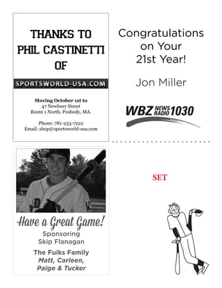 Congratulations
on Your
21st Year!
Jon Miller
thanks to
phil castinetti
of
Moving October 1st to
47 Newbury Street
Route 1 North, Peabody, MA.
Phone: 781-233-7222
Email: shop@sportsworld-usa.com
SET
Have a Great Game!
Sponsoring
Skip Flanagan
The Fuiks Family
Matt, Carleen,
Paige & Tucker
 