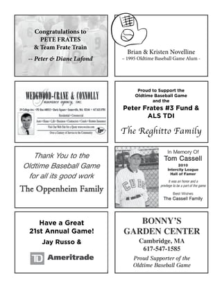 Proud to Support the
Oldtime Baseball Game
and the
Peter Frates #3 Fund &
ALS TDI
The Reghitto Family
Brian & Kristen Novelline
– 1995 Oldtime Baseball Game Alum -
Have a Great
21st Annual Game!
Jay Russo &
Congratulations to
PETE FRATES
& Team Frate Train
-- Peter & Diane Lafond
 