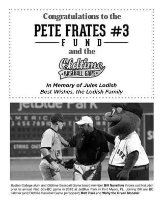 Boston College alum and Oldtime Baseball Game board member Bill Novelline throws out first pitch
prior to annual Red Sox-BC game in 2012 at JetBlue Park in Fort Myers, FL. Joining Bill are BC
catcher (and Oldtime Baseball Game participant) Matt Paré and Wally the Green Monster.
Congratulations to the
In Memory of Jules Lodish
Best Wishes, the Lodish Family
and the
 