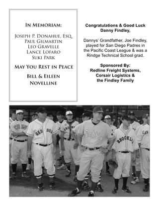 In Memoriam:
Joseph P. Donahue, Esq.
Paul Gilmartin
Leo Gravelle
Lance Lofaro
Suki Park
May You Rest in Peace
Bill & Eileen
Novelline
Congratulations & Good Luck
Danny Findley,
Dannys’ Grandfather, Joe Findley,
played for San Diego Padres in
the Pacific Coast League & was a
Rindge Technical School grad.
Sponsored By:
Redline Freight Systems,
Corsair Logistics &
the Findley Family
 