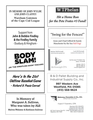X
X
Hit a Home Run
for the Pete Frates #3 Fund!
Anne and Chad Gifford & Family
Manchester by the Sea Half Page
“Swing for the Fences!”
B & D Pallet Building and
Industrial Supply Co., Inc.
997 Western Ave
Westfield, MA 01085
(413) 568-9624
Here’s to the 21st
Oldtime Baseball Game
- Richard & Paula Conrad
In Memory of
Margaret A. Sullivan,
Who was taken by ALS
Melvin Webster & Kathleen Sullivan
Support from
John & Debbie Findley
& the Findley Family
- Duxbury & Hingham -
 