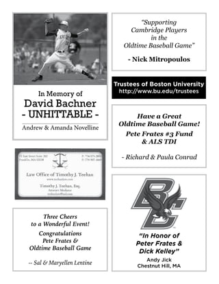 “Supporting
Cambridge Players
in the
Oldtime Baseball Game”
- Nick Mitropoulos
“In Honor of
Peter Frates &
Dick Kelley”
Andy Jick
Chestnut Hill, MA
Three Cheers
to a Wonderful Event!
Congratulations
Pete Frates &
Oldtime Baseball Game
-- Sal & Maryellen Lentine
In Memory of
David Bachner
- UNHITTABLE -
Andrew & Amanda Novelline
Have a Great
Oldtime Baseball Game!
Pete Frates #3 Fund
& ALS TDI
- Richard & Paula Conrad
Trustees of Boston University
http://www.bu.edu/trustees
 