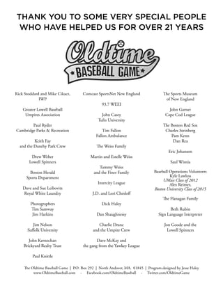 The Oldtime Baseball Game | P.O. Box 292 | North Andover, MA. 01845 | Program designed by Jesse Haley
www.OldtimeBaseball.com - Facebook.com/OldtimeBaseball - Twitter.com/OldtimeGame
Rick Stoddard and Mike Cikacz,
IWP
Greater Lowell Baseball
Umpires Association
Paul Ryder
Cambridge Parks & Recreation
Keith Fay
and the Danehy Park Crew
Drew Weber
Lowell Spinners
Boston Herald
Sports Department
Dave and Sue Leibovitz
Royal White Laundry
Photographers
Tim Samway
Jim Harkins
Jim Nelson
Suffolk University
John Kernochan
Brickyard Realty Trust
Paul Knittle
Comcast SportsNet New England
93.7 WEEI
John Casey
Tufts University
Tim Fallon
Fallon Ambulance
The Weiss Family
Martin and Estelle Weiss
Tammy Weiss
and the Finer Family
Intercity League
J.D. and Lori Chesloff
Dick Haley
Dan Shaughnessy
Charlie Drane
and the Umpire Crew
Dave McKay and
the gang from the Yawkey League
The Sports Museum
of New England
John Garner
Cape Cod League
The Boston Red Sox
Charles Steinberg
Pam Kenn
Dan Rea
Eric Johanson
Saul Wisnia
Baseball Operations Volunteers
Kyle Lawless
UMass Class of 2012
Alex Reimer,
Boston University Class of 2015
The Flanagan Family
Beth Rubin
Sign Language Interpreter
Jon Goode and the
Lowell Spinners
THANK YOU TO SOME VERY SPECIAL PEOPLE
WHO HAVE HELPED US FOR OVER 21 YEARS
 