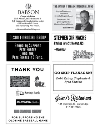 THANK YOU
FOR SUPPORTING THE
OLDTIME BASEBALL GAME
Congratulates
Nick Ahearn, Mike Bortolotti &
Rob Caggiano for participating in the
Oldtime Baseball Game
and supporting Pete Frates.
-- Babson Baseball Program
OLSON FINANCIAL GROUP
Proud to Support
Pete Frates
and the
Pete Frates #3 Fund.
is proud to support
Pete Frates
in his fight against ALS.
Best wishes for a
great night at the
Oldtime Baseball Game.
- Butch Stearns
TheArthurF.StearnsMemorialFund
STEPHEN XIRINACHS
Pitches in to Strike Out ALS
--Marlinda
GO SKIP FLANAGAN!
Debi, Kelsey, Stephanie &
Ryan Komich
Jose’s Restaurant
131 Sherman St, Cambridge
617 354-0335
 