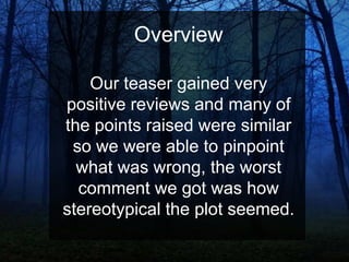 Overview
Our teaser gained very
positive reviews and many of
the points raised were similar
so we were able to pinpoint
what was wrong, the worst
comment we got was how
stereotypical the plot seemed.

 