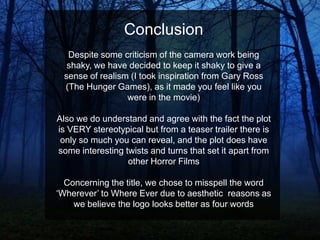 Conclusion
Despite some criticism of the camera work being
shaky, we have decided to keep it shaky to give a
sense of realism (I took inspiration from Gary Ross
(The Hunger Games), as it made you feel like you
were in the movie)
Also we do understand and agree with the fact the plot
is VERY stereotypical but from a teaser trailer there is
only so much you can reveal, and the plot does have
some interesting twists and turns that set it apart from
other Horror Films
Concerning the title, we chose to misspell the word
„Wherever‟ to Where Ever due to aesthetic reasons as
we believe the logo looks better as four words

 