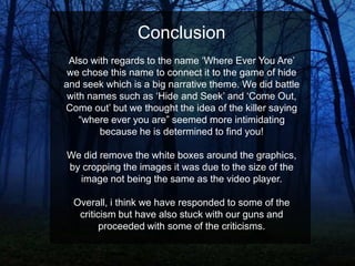 Conclusion
Also with regards to the name „Where Ever You Are‟
we chose this name to connect it to the game of hide
and seek which is a big narrative theme. We did battle
with names such as „Hide and Seek‟ and „Come Out,
Come out‟ but we thought the idea of the killer saying
“where ever you are” seemed more intimidating
because he is determined to find you!
We did remove the white boxes around the graphics,
by cropping the images it was due to the size of the
image not being the same as the video player.
Overall, i think we have responded to some of the
criticism but have also stuck with our guns and
proceeded with some of the criticisms.

 