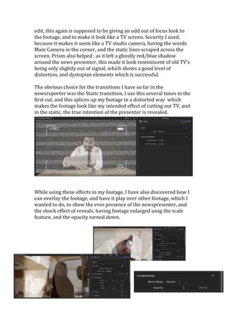 edit, this again is supposed to be giving an odd out of focus look to 
the footage, and to make it look like a TV screen. Security I used, 
because it makes it seem like a TV studio camera, having the words 
Main Camera in the corner, and the static lines scraped across the 
screen. Prism also helped , as it left a ghostly red/blue shadow 
around the news presenter, this made it look reminiscent of old TV’s 
being only slightly out of signal, which shows a good level of 
distortion, and dystopian elements which is successful. 
The obvious choice for the transitions I have so far in the 
newsreporter was the Static transition, I use this several times in the 
first cut, and this splices up my footage in a distorted way which 
makes the footage look like my intended effect of cutting out TV, and 
in the static, the true intention of the presenter is revealed. 
While using these effects in my footage, I have also discovered how I 
can overlay the footage, and have it play over other footage, which I 
wanted to do, to show the ever presence of the newspresenter, and 
the shock effect of reveals, having footage enlarged usng the scale 
feature, and the opacity turned down. 
