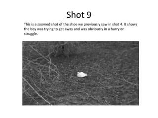Shot 9
This is a zoomed shot of the shoe we previously saw in shot 4. It shows
the boy was trying to get away and was obviously in a hurry or
struggle.
 