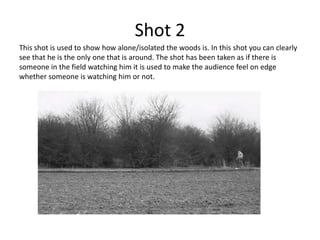 Shot 2
This shot is used to show how alone/isolated the woods is. In this shot you can clearly
see that he is the only one that is around. The shot has been taken as if there is
someone in the field watching him it is used to make the audience feel on edge
whether someone is watching him or not.
 