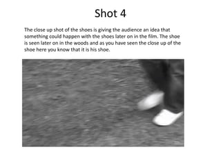 Shot 4
The close up shot of the shoes is giving the audience an idea that
something could happen with the shoes later on in the film. The shoe
is seen later on in the woods and as you have seen the close up of the
shoe here you know that it is his shoe.
 