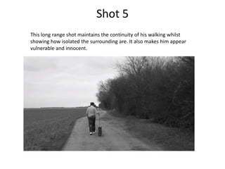 Shot 5
This long range shot maintains the continuity of his walking whilst
showing how isolated the surrounding are. It also makes him appear
vulnerable and innocent.
 