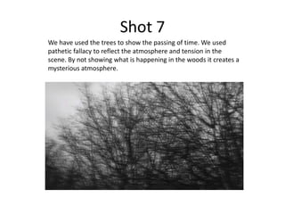 Shot 7
We have used the trees to show the passing of time. We used
pathetic fallacy to reflect the atmosphere and tension in the
scene. By not showing what is happening in the woods it creates a
mysterious atmosphere.
 