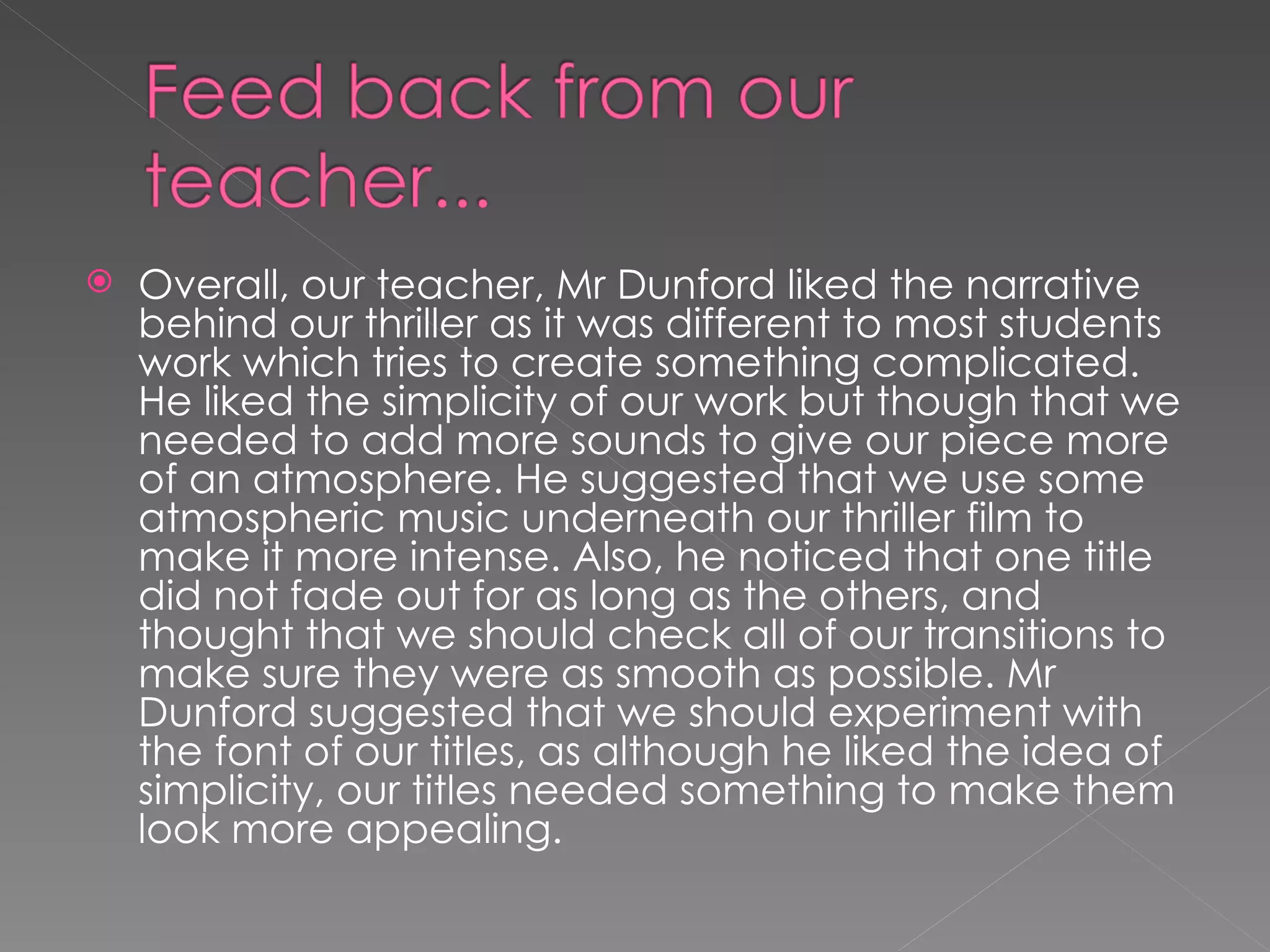 Overall, our teacher, Mr Dunford liked the narrative behind our thriller as it was different to most students work which tries to create something complicated. He liked the simplicity of our work but though that we needed to add more sounds to give our piece more of an atmosphere. He suggested that we use some atmospheric music underneath our thriller film to make it more intense. Also, he noticed that one title did not fade out for as long as the others, and thought that we should check all of our transitions to make sure they were as smooth as possible. Mr Dunford suggested that we should experiment with the font of our titles, as although he liked the idea of simplicity, our titles needed something to make them look more appealing.  