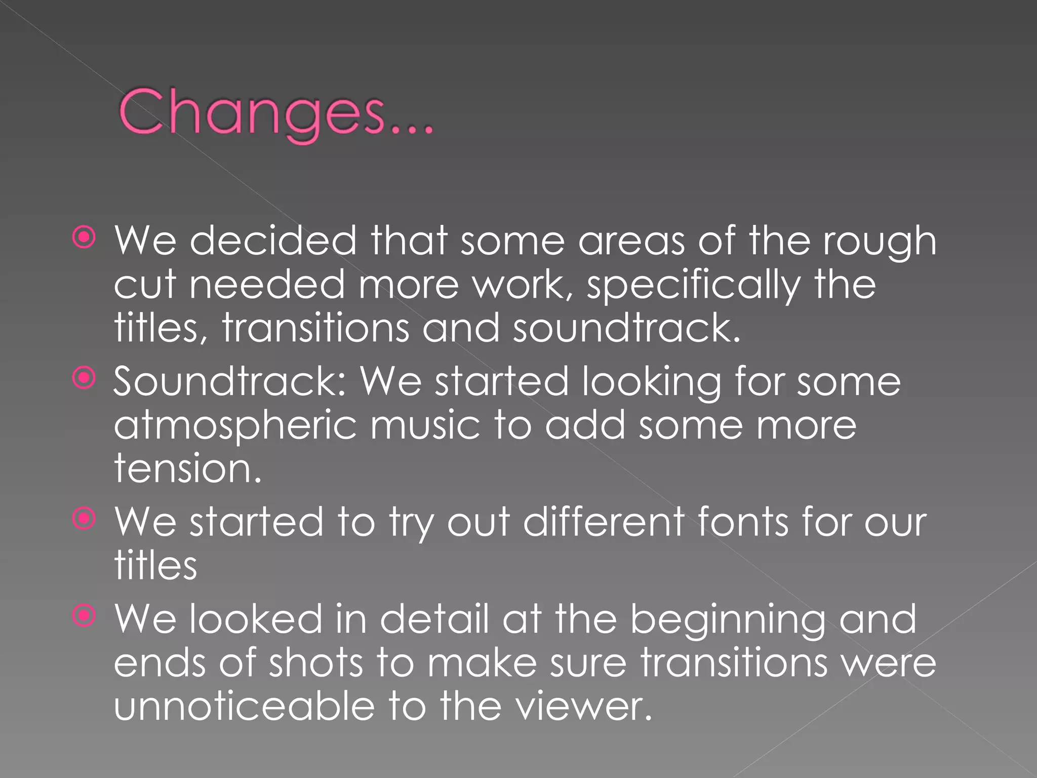 We decided that some areas of the rough cut needed more work, specifically the titles, transitions and soundtrack.  Soundtrack: We started looking for some atmospheric music to add some more tension.  We started to try out different fonts for our titles We looked in detail at the beginning and ends of shots to make sure transitions were unnoticeable to the viewer.  