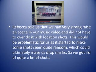 • Rebecca told us that we had very strong mise
  en scene in our music video and did not have
  to over do it with location shots. This would
  be problematic for us as it started to make
  some shots seem quite random, which could
  ultimately make us drop marks. So we got rid
  of quite a lot of shots.
 