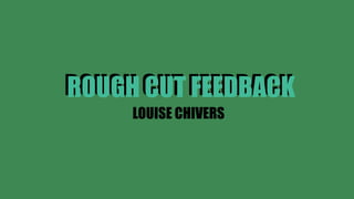 ROUGH CUT FEEDBACK
LOUISE CHIVERS
ROUGH CUT FEEDBACK
 