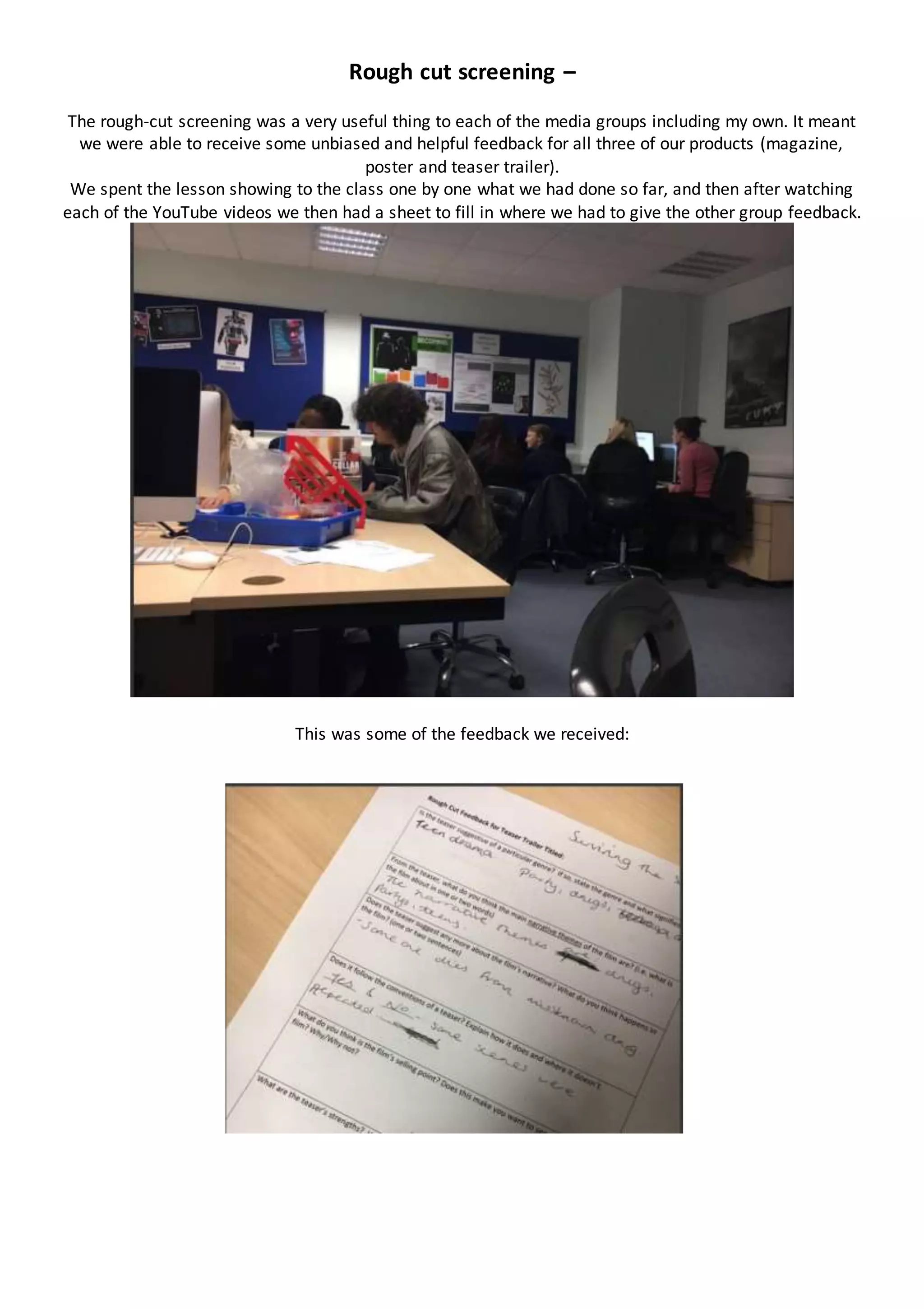Rough cut screening –
The rough-cut screening was a very useful thing to each of the media groups including my own. It meant
we were able to receive some unbiased and helpful feedback for all three of our products (magazine,
poster and teaser trailer).
We spent the lesson showing to the class one by one what we had done so far, and then after watching
each of the YouTube videos we then had a sheet to fill in where we had to give the other group feedback.
This was some of the feedback we received:
