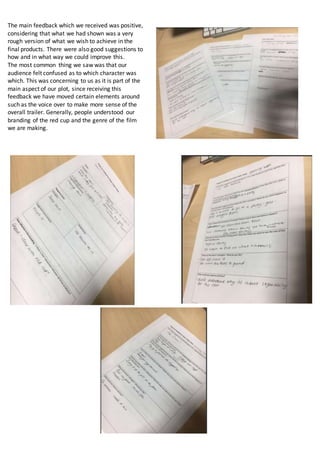 The main feedback which we received was positive,
considering that what we had shown was a very
rough version of what we wish to achieve in the
final products. There were also good suggestions to
how and in what way we could improve this.
The most common thing we saw was that our
audience felt confused as to which character was
which. This was concerning to us as it is part of the
main aspect of our plot, since receiving this
feedback we have moved certain elements around
such as the voice over to make more sense of the
overall trailer. Generally, people understood our
branding of the red cup and the genre of the film
we are making.