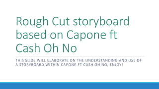 Rough Cut storyboard
based on Capone ft
Cash Oh No
THIS SLIDE WILL ELABORATE ON THE UNDERSTANDING AND USE OF
A STORYBOARD WITHIN CAPONE FT CASH OH NO, ENJOY!
 