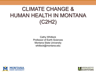 CLIMATE CHANGE &
HUMAN HEALTH IN MONTANA
(C2H2)
Cathy Whitlock
Professor of Earth Sciences
Montana State University
whitlock@montana.edu
https://yellowstonevalleywoman.com
 