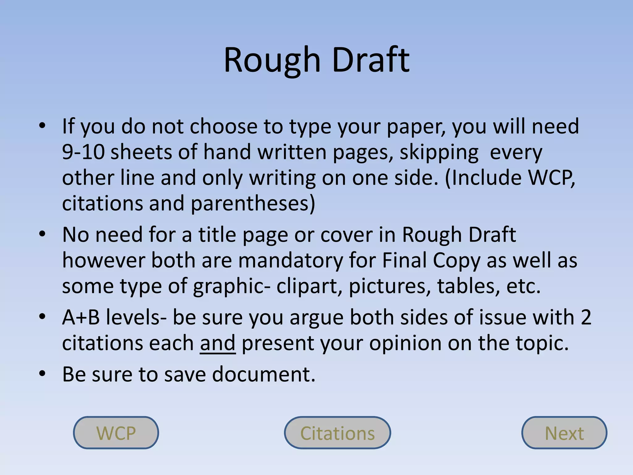 Rough Draft
• If you do not choose to type your paper, you will need
  9-10 sheets of hand written pages, skipping every
  other line and only writing on one side. (Include WCP,
  citations and parentheses)
• No need for a title page or cover in Rough Draft
  however both are mandatory for Final Copy as well as
  some type of graphic- clipart, pictures, tables, etc.
• A+B levels- be sure you argue both sides of issue with 2
  citations each and present your opinion on the topic.
• Be sure to save document.

      WCP                  Citations                Next
 