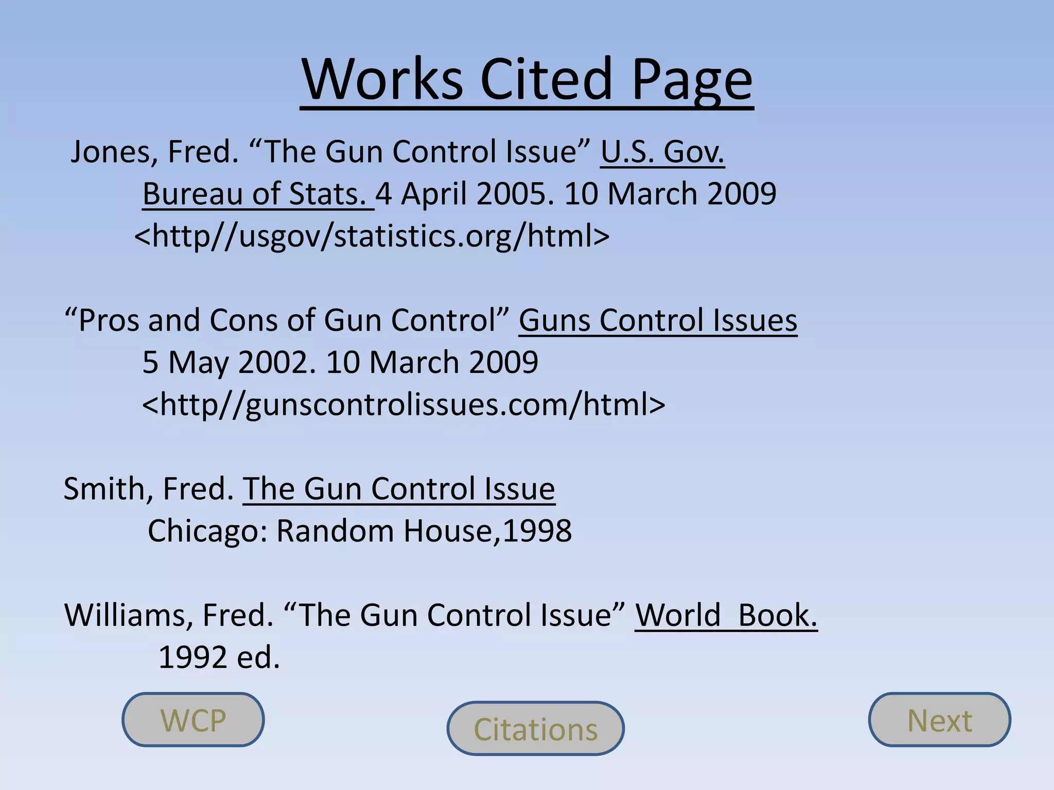 Works Cited Page
Jones, Fred. “The Gun Control Issue” U.S. Gov.
    Bureau of Stats. 4 April 2005. 10 March 2009
    <http//usgov/statistics.org/html>

“Pros and Cons of Gun Control” Guns Control Issues
     5 May 2002. 10 March 2009
     <http//gunscontrolissues.com/html>

Smith, Fred. The Gun Control Issue
     Chicago: Random House,1998

Williams, Fred. “The Gun Control Issue” World Book.
      1992 ed.
      WCP                  Citations                  Next
 