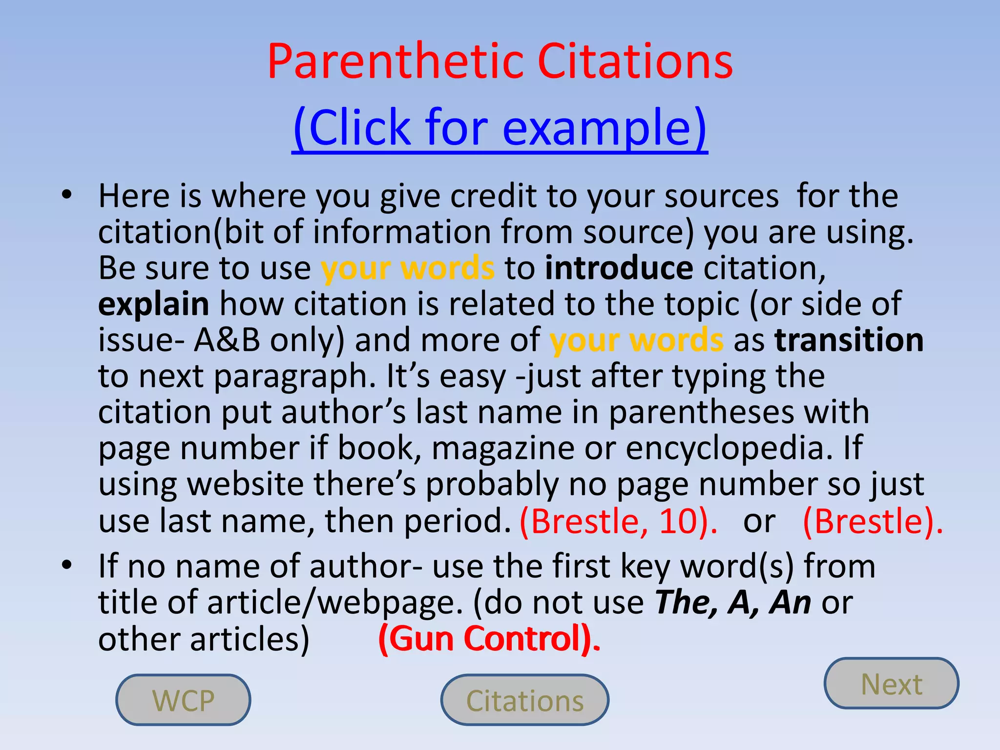 Parenthetic Citations
              (Click for example)
• Here is where you give credit to your sources for the
  citation(bit of information from source) you are using.
  Be sure to use your words to introduce citation,
  explain how citation is related to the topic (or side of
  issue- A&B only) and more of your words as transition
  to next paragraph. It’s easy -just after typing the
  citation put author’s last name in parentheses with
  page number if book, magazine or encyclopedia. If
  using website there’s probably no page number so just
  use last name, then period. (Brestle, 10). or (Brestle).
• If no name of author- use the first key word(s) from
  title of article/webpage. (do not use The, A, An or
  other articles)     (Gun Control).
     WCP                  Citations                 Next
 