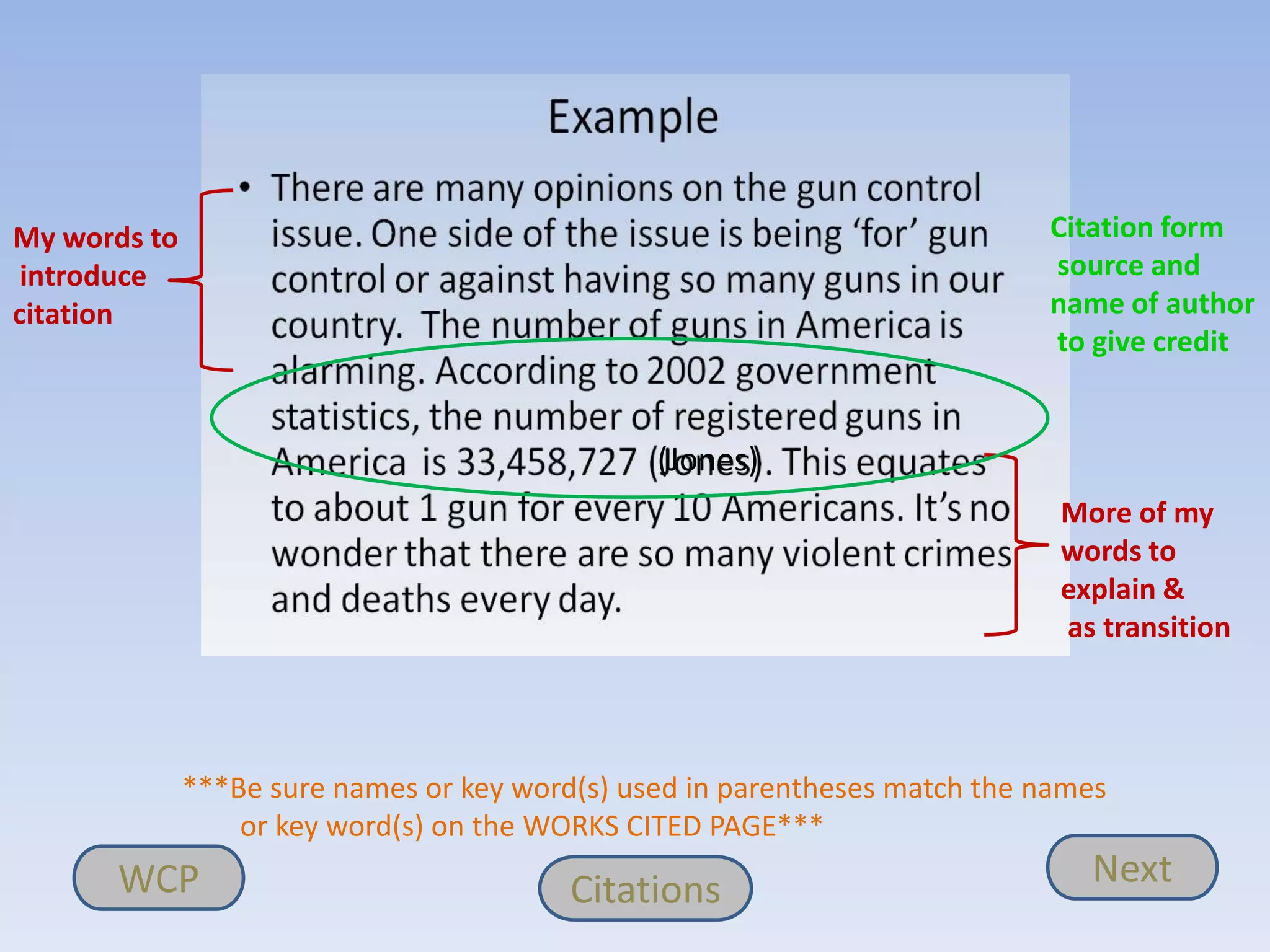 My words to                                                                 Citation form
 introduce                                                                  source and
citation                                                                    name of author
                                                                            to give credit


                                                (Jones)
                                                                             More of my
                                                                             words to
                                                                             explain &
                                                                             as transition




              ***Be sure names or key word(s) used in parentheses match the names
                  or key word(s) on the WORKS CITED PAGE***
      WCP                                 Citations                            Next
 