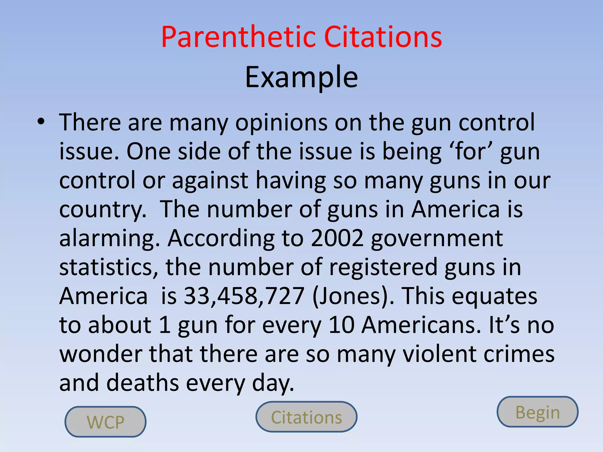 Parenthetic Citations
                 Example
• There are many opinions on the gun control
  issue. One side of the issue is being ‘for’ gun
  control or against having so many guns in our
  country. The number of guns in America is
  alarming. According to 2002 government
  statistics, the number of registered guns in
  America is 33,458,727 (Jones). This equates
  to about 1 gun for every 10 Americans. It’s no
  wonder that there are so many violent crimes
  and deaths every day.
    WCP               Citations              Begin
 