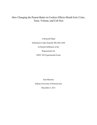 How Changing the Peanut Butter in Cookies Effects Mouth Feel, Color,
Taste, Volume, and Cell Size

A Research Paper
Submitted to Jodie Seybold, MS, RD, LDN
In Partial Fulfillment of the
Requirements for
FDNT 362 Experimental Foods

Sara Mastrine
Indiana University of Pennsylvania
December 5, 2011

 