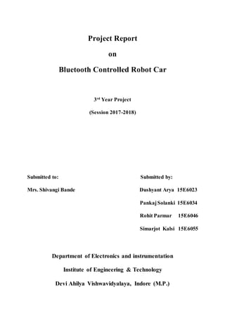 Project Report
on
Bluetooth Controlled Robot Car
3rd
Year Project
(Session 2017-2018)
Submitted to: Submitted by:
Mrs. Shivangi Bande Dushyant Arya 15E6023
PankajSolanki 15E6034
Rohit Parmar 15E6046
Simarjot Kalsi 15E6055
Department of Electronics and instrumentation
Institute of Engineering & Technology
Devi Ahilya Vishwavidyalaya, Indore (M.P.)
 