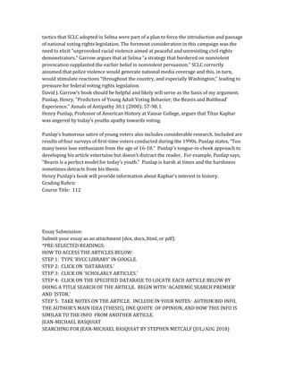 tactics that SCLC adopted in Selma were part of a plan to force the introduction and passage
of national voting rights legislation. The foremost consideration in this campaign was the
need to elicit "unprovoked racial violence aimed at peaceful and unresisting civil rights
demonstrators." Garrow argues that at Selma "a strategy that bordered on nonviolent
provocation supplanted the earlier belief in nonviolent persuasion." SCLC correctly
assumed that police violence would generate national media coverage and this, in turn,
would stimulate reactions "throughout the country, and especially Washington," leading to
pressure for federal voting rights legislation.
David J. Garrow’s book should be helpful and likely will serve as the basis of my argument.
Punlap, Henry. "Predictors of Young Adult Voting Behavior; the Beavis and Butthead'
Experience." Annals of Antipathy 30.1 (2000): 57-98. I.
Henry Punlap, Professor of American History at Vassar College, argues that Titus Kaphar
was angered by today’s youths apathy towards voting.
Punlap’s humorous satire of young voters also includes considerable research. Included are
results of four surveys of first-time voters conducted during the 1990s. Punlap states, “Too
many teens lose enthusiasm from the age of 16-18.” Punlap's tongue-in-cheek approach to
developing his article entertains but doesn't distract the reader. For example, Punlap says,
“Beavis is a perfect model for today’s youth.” Punlap is harsh at times and the harshness
sometimes detracts from his thesis.
Henry Punlap’s book will provide information about Kaphar’s interest in history.
Grading Rubric
Course Title: 112
Essay Submission:
Submit your essay as an attachment (dox, docx, html, or pdf).
*PRE-SELECTED READINGS:
HOW TO ACCESS THE ARTICLES BELOW:
STEP 1: TYPE 'RVCC LIBRARY' IN GOOGLE.
STEP 2: CLICK ON 'DATABASES.'
STEP 3: CLICK ON 'SCHOLARLY ARTICLES.'
STEP 4: CLICK ON THE SPECIFIED DATABASE TO LOCATE EACH ARTICLE BELOW BY
DOING A TITLE SEARCH OF THE ARTICLE. BEGIN WITH 'ACADEMIC SEARCH PREMIER'
AND 'JSTOR.'
STEP 5: TAKE NOTES ON THE ARTICLE. INCLUDE IN YOUR NOTES: AUTHOR BIO INFO,
THE AUTHOR'S MAIN IDEA (THESIS), ONE QUOTE OF OPINION, AND HOW THIS INFO IS
SIMILAR TO THE INFO FROM ANOTHER ARTICLE.
JEAN-MICHAEL BASQUIAT
SEARCHING FOR JEAN-MICHAEL BASQUIAT BY STEPHEN METCALF (JUL/AUG 2018)
 